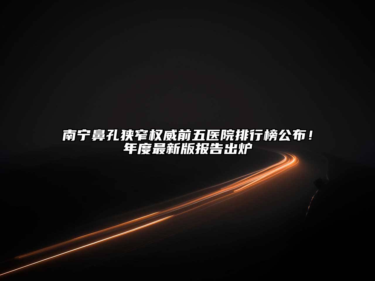 南宁鼻孔狭窄权威前五医院排行榜公布！年度最新版报告出炉
