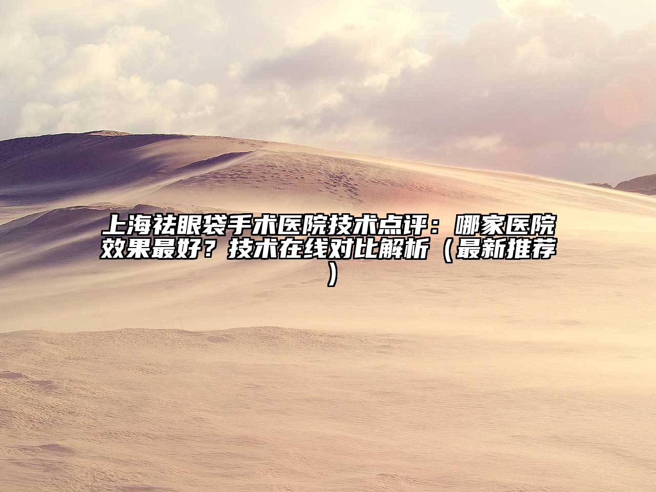 上海祛眼袋手术医院技术点评：哪家医院效果最好？技术在线对比解析（最新推荐）