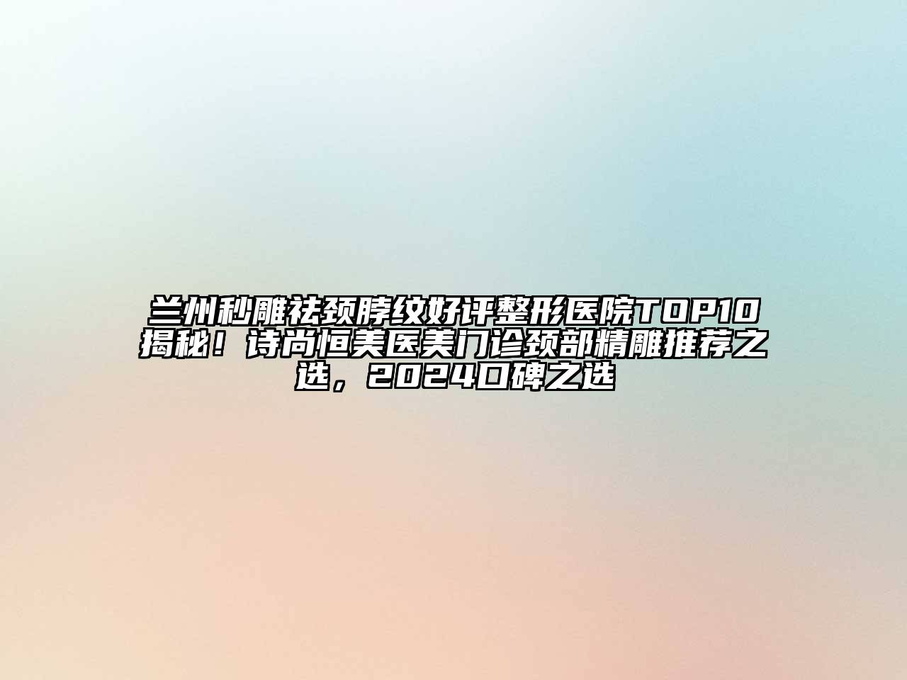 兰州秒雕祛颈脖纹好评整形医院TOP10揭秘！诗尚恒美医美门诊颈部精雕推荐之选，2024口碑之选