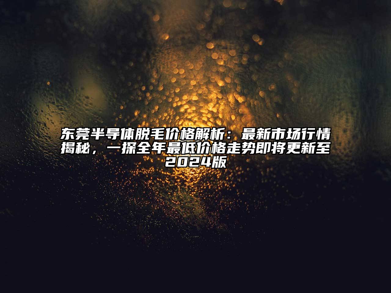 东莞半导体脱毛价格解析：最新市场行情揭秘，一探全年最低价格走势即将更新至2024版