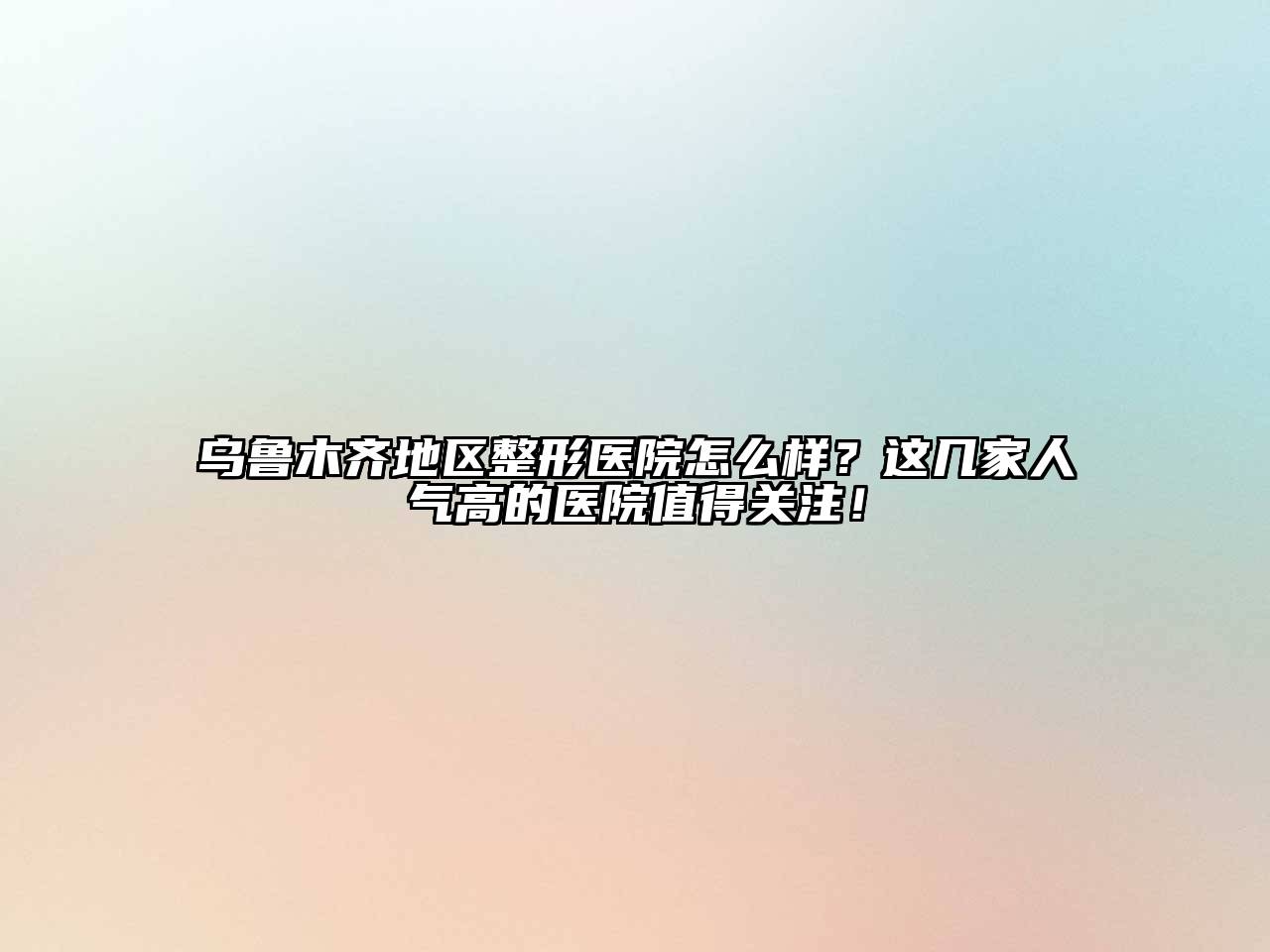乌鲁木齐地区整形医院怎么样？这几家人气高的医院值得关注！