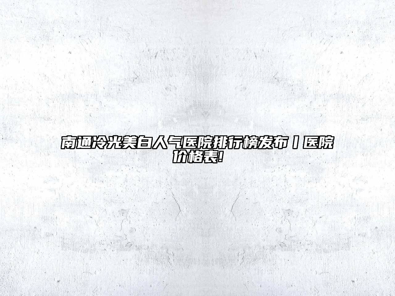 南通冷光美白人气医院排行榜发布丨医院价格表!
