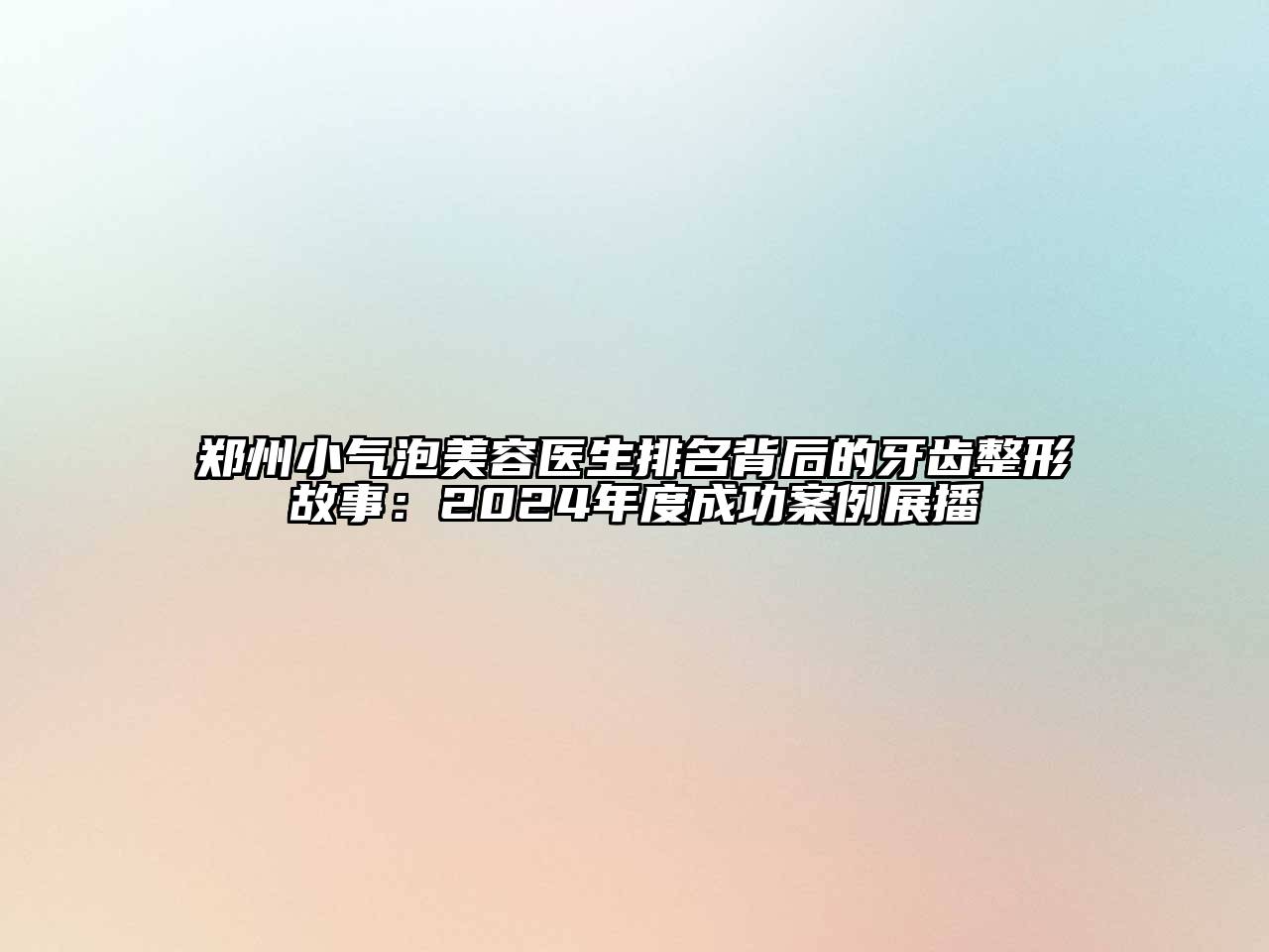 郑州小气泡美容医生排名背后的牙齿整形故事：2024年度成功案例展播
