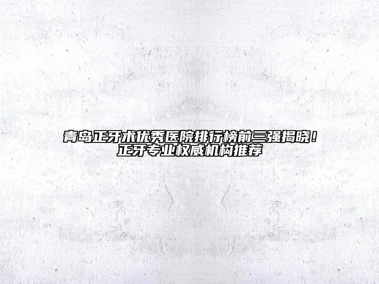 青岛正牙术优秀医院排行榜前三强揭晓！正牙专业权威机构推荐