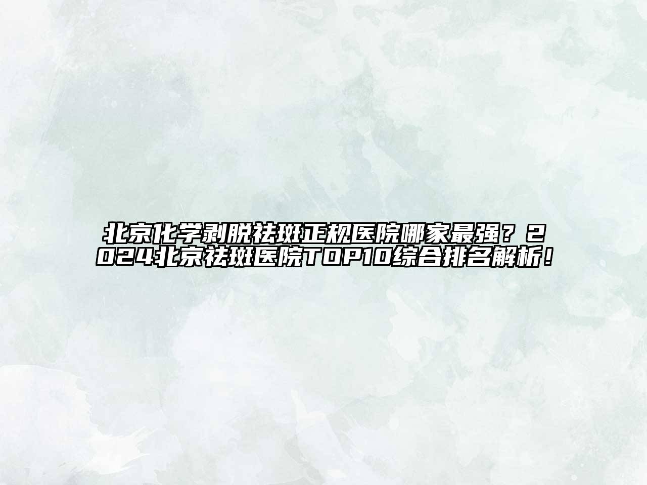 北京化学剥脱祛斑正规医院哪家最强？2024北京祛斑医院TOP10综合排名解析！