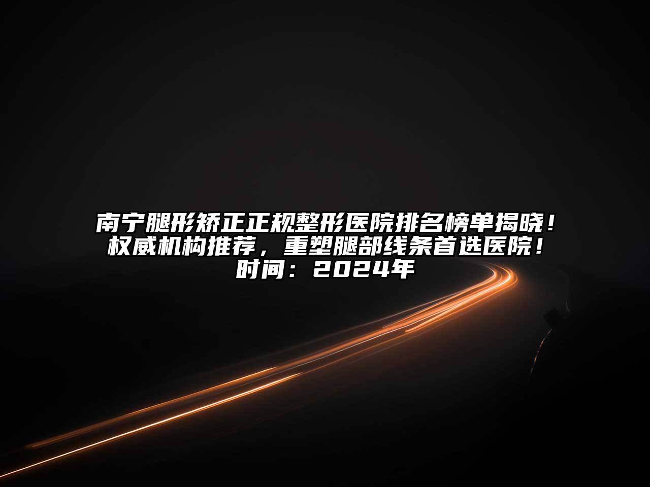 南宁腿形矫正正规整形医院排名榜单揭晓！权威机构推荐，重塑腿部线条首选医院！时间：2024年