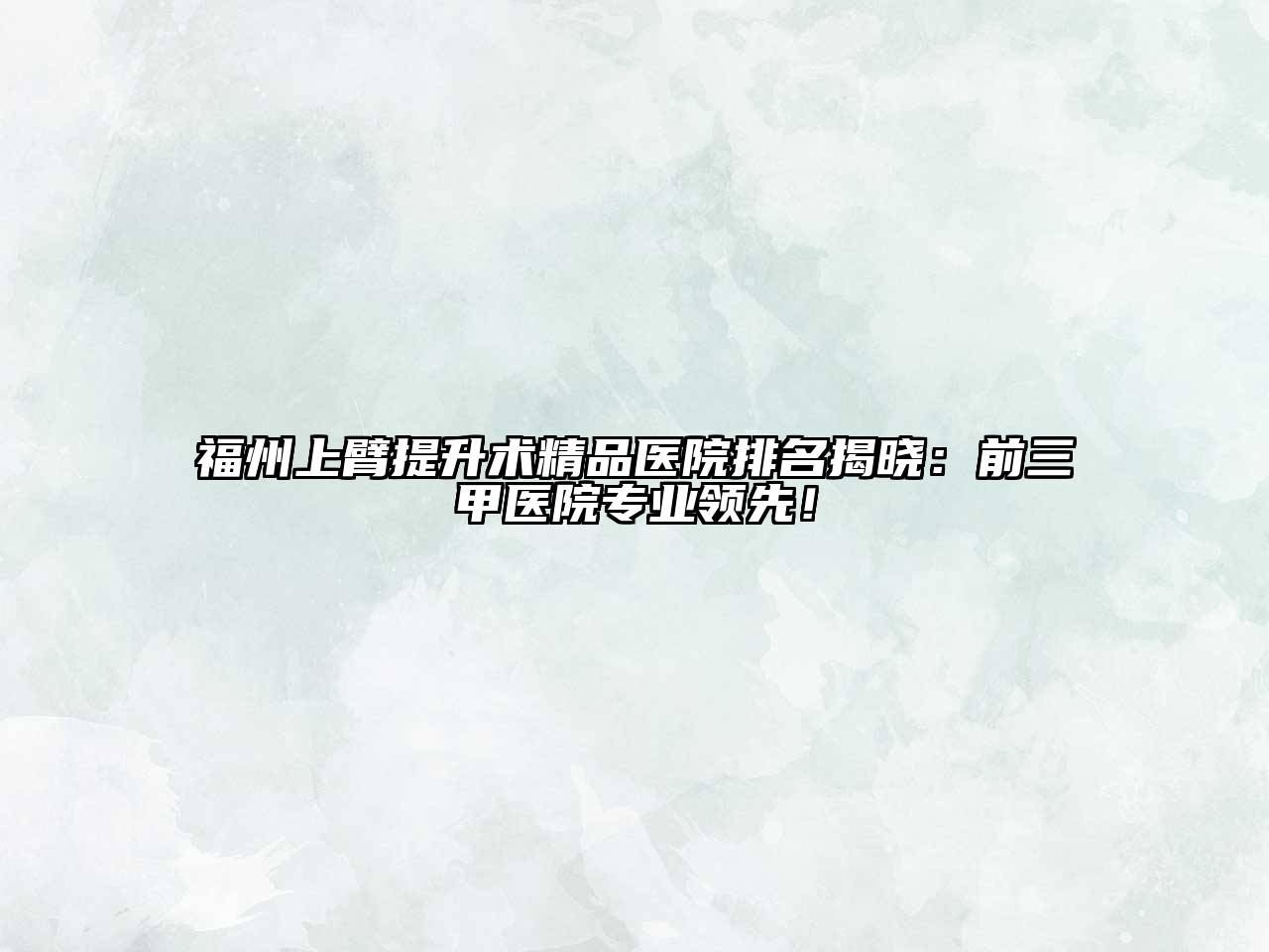 福州上臂提升术精品医院排名揭晓：前三甲医院专业领先！