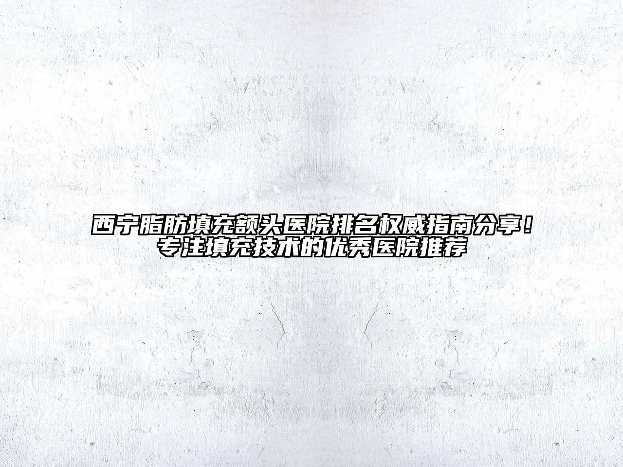 西宁脂肪填充额头医院排名权威指南分享！专注填充技术的优秀医院推荐