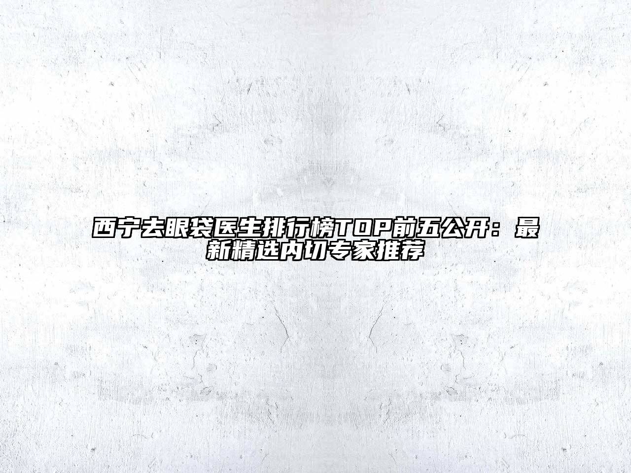 西宁去眼袋医生排行榜TOP前五公开：最新精选内切专家推荐