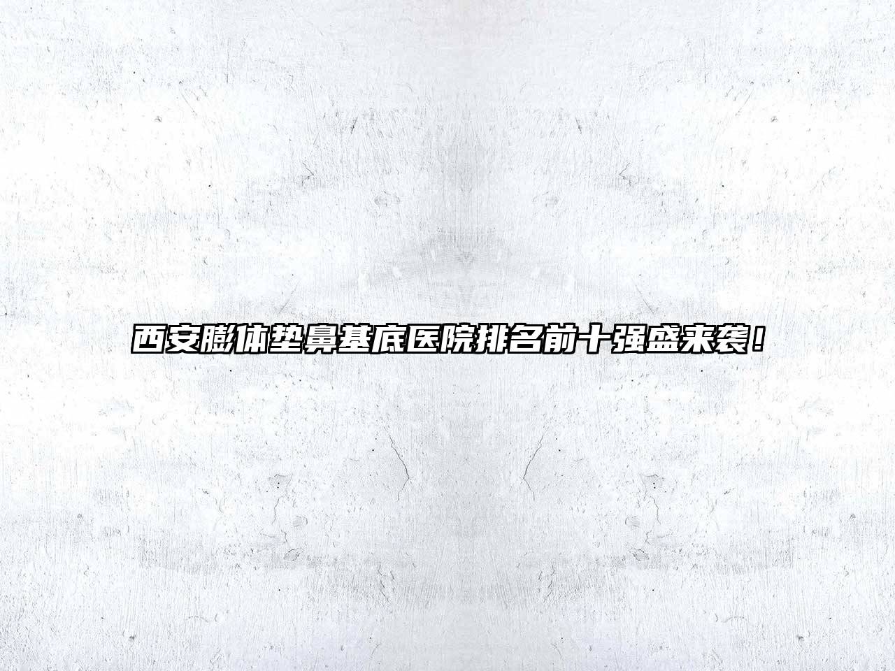西安膨体垫鼻基底医院排名前十强盛来袭！