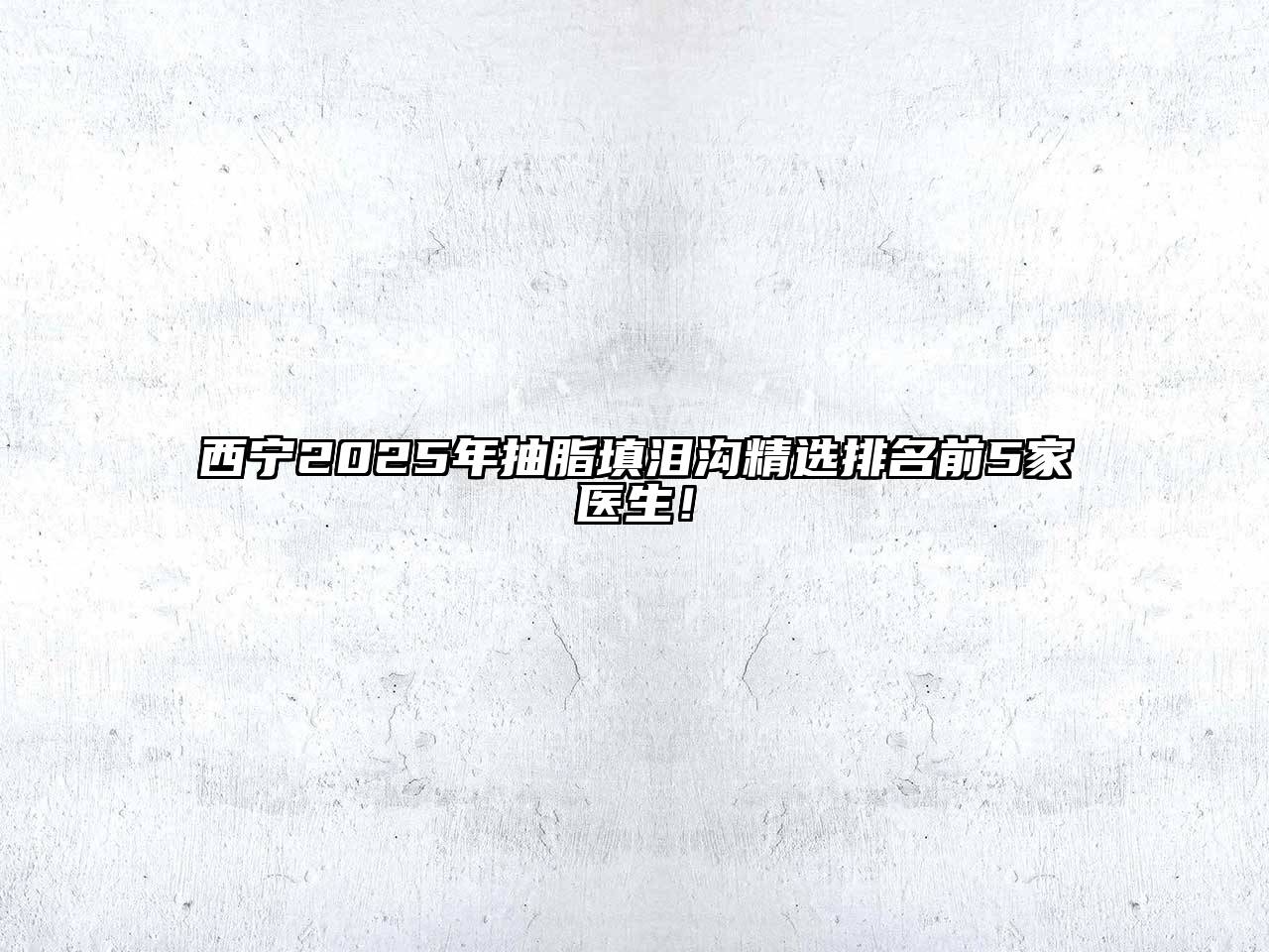 西宁2025年抽脂填泪沟精选排名前5家医生！