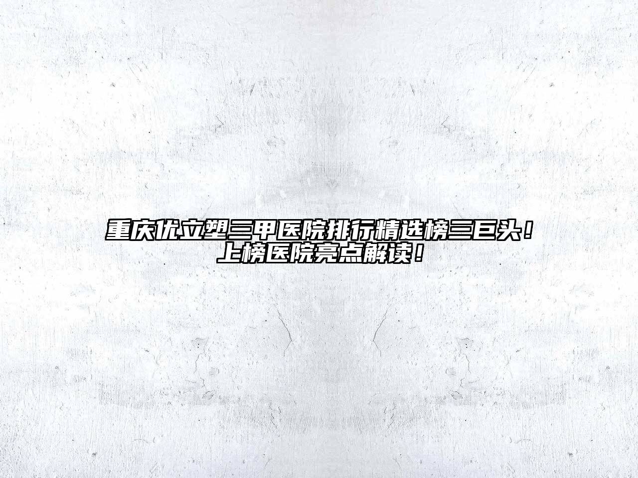 重庆优立塑三甲医院排行精选榜三巨头！上榜医院亮点解读！