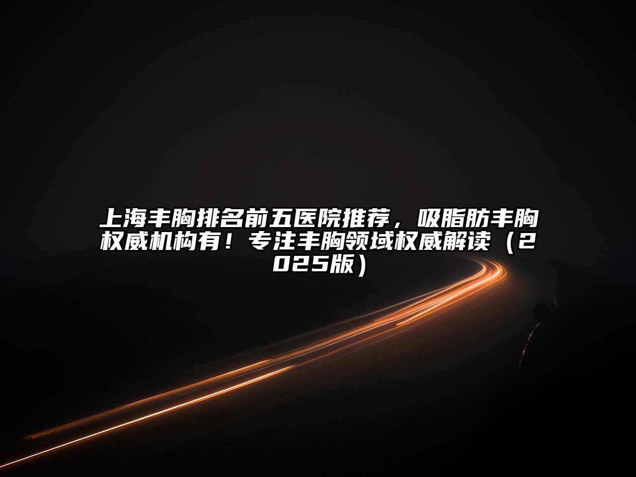 上海丰胸排名前五医院推荐，吸脂肪丰胸权威机构有！专注丰胸领域权威解读（2025版）