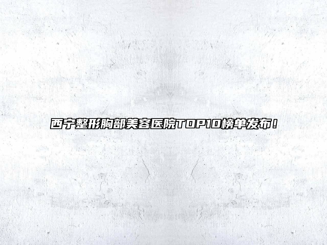 西宁整形胸部美容医院TOP10榜单发布！