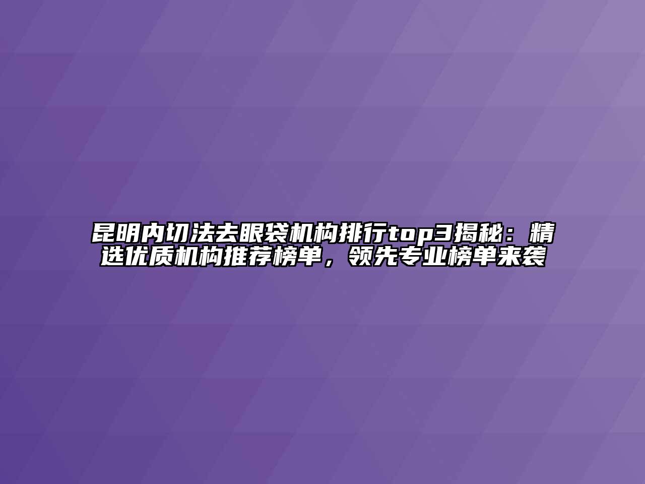 昆明内切法去眼袋机构排行top3揭秘：精选优质机构推荐榜单，领先专业榜单来袭