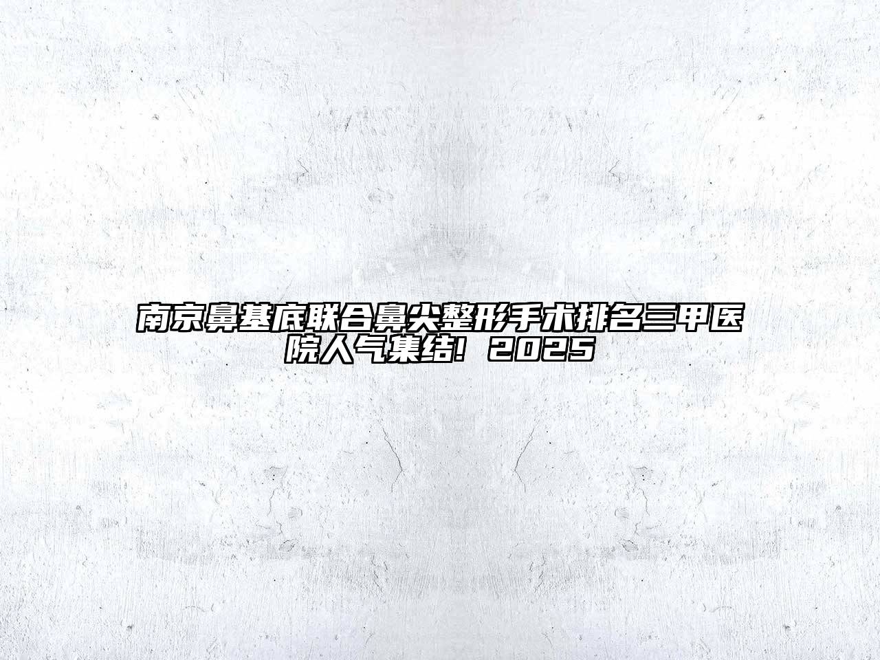 南京鼻基底联合鼻尖整形手术排名三甲医院人气集结! 2025