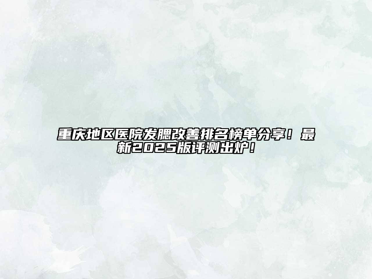 重庆地区医院发腮改善排名榜单分享！最新2025版评测出炉！