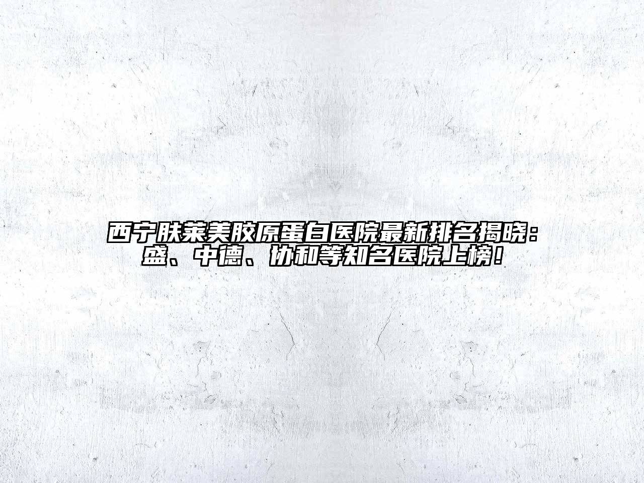 西宁肤莱美胶原蛋白医院最新排名揭晓：盛、中德、协和等知名医院上榜！