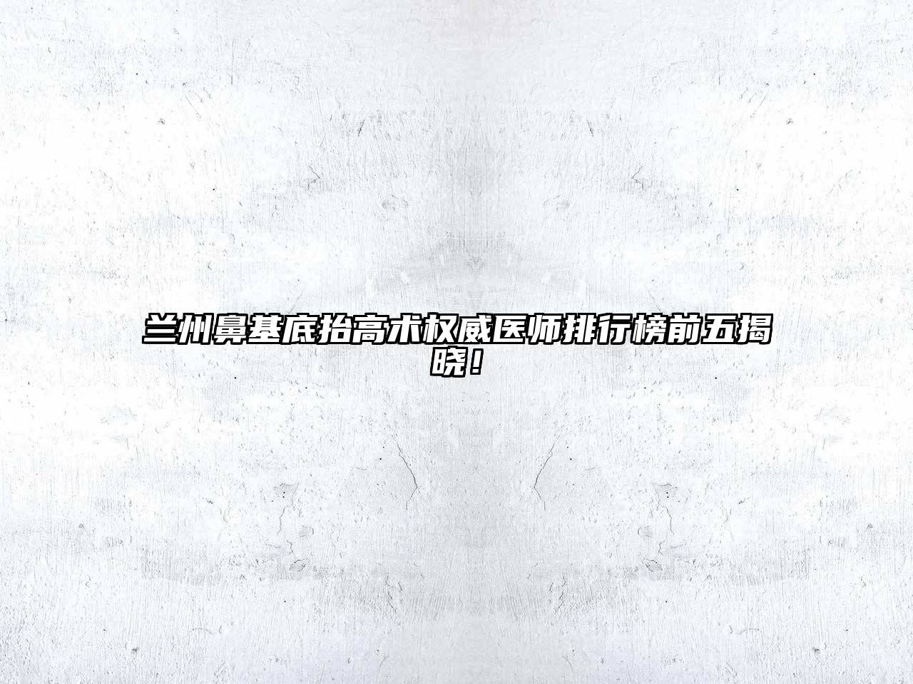 兰州鼻基底抬高术权威医师排行榜前五揭晓！