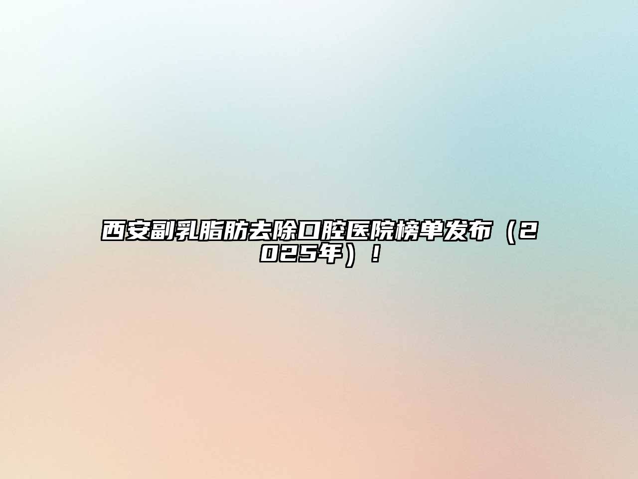 西安副乳脂肪去除口腔医院榜单发布（2025年）！