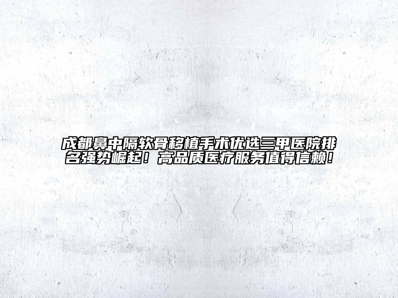 成都鼻中隔软骨移植手术优选三甲医院排名强势崛起！高品质医疗服务值得信赖！
