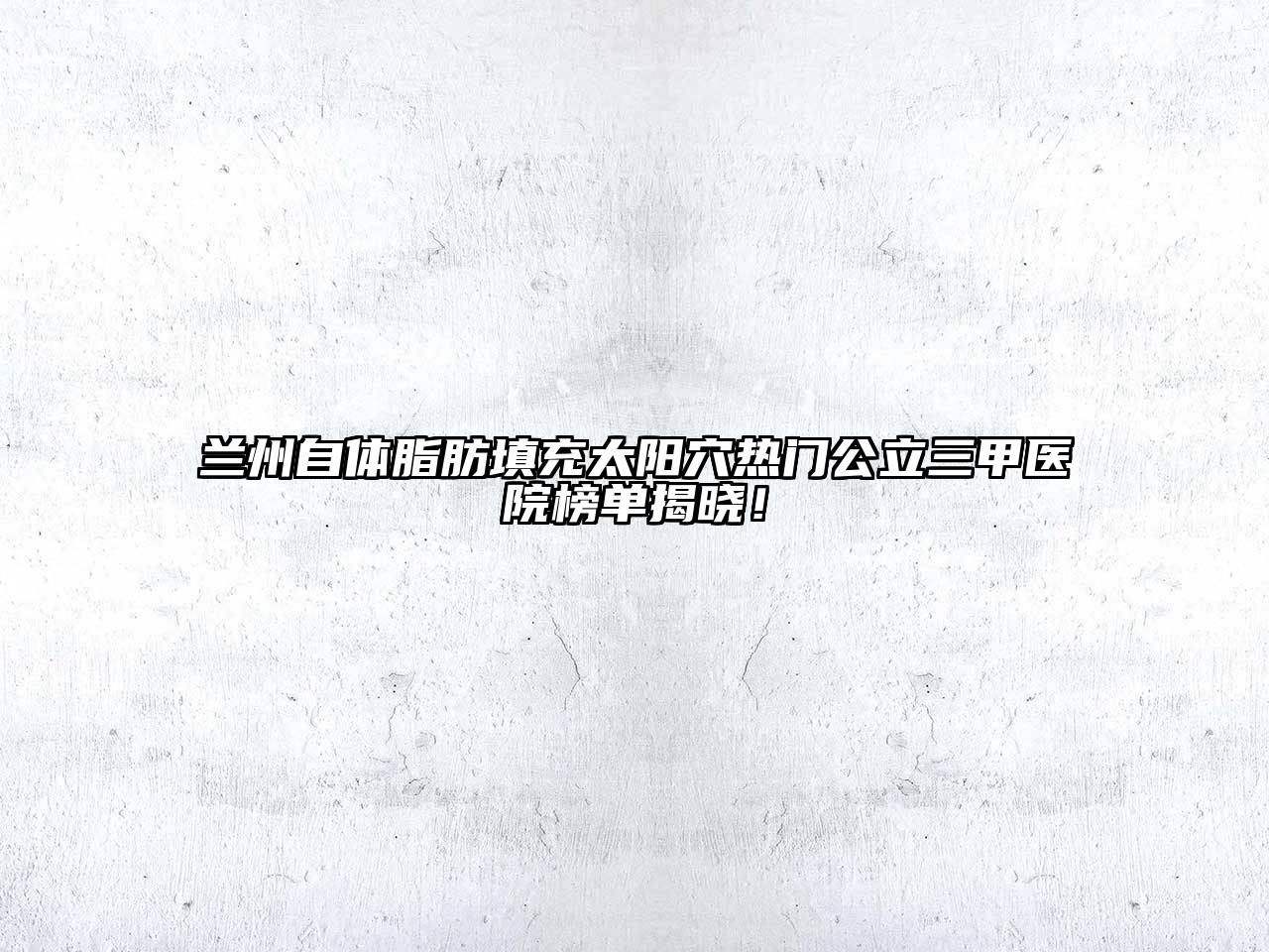兰州自体脂肪填充太阳穴热门公立三甲医院榜单揭晓！