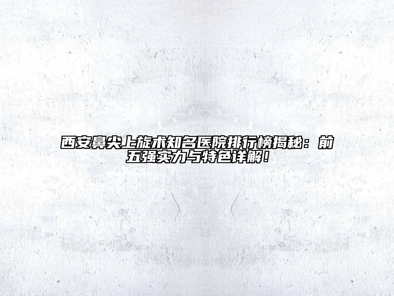西安鼻尖上旋术知名医院排行榜揭秘：前五强实力与特色详解！