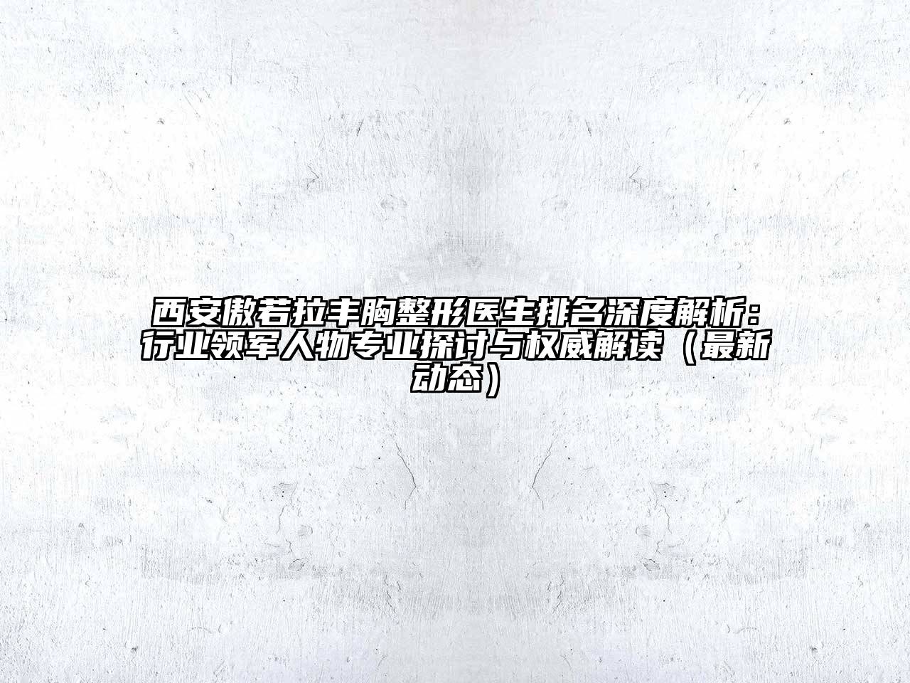 西安傲若拉丰胸整形医生排名深度解析：行业领军人物专业探讨与权威解读（最新动态）