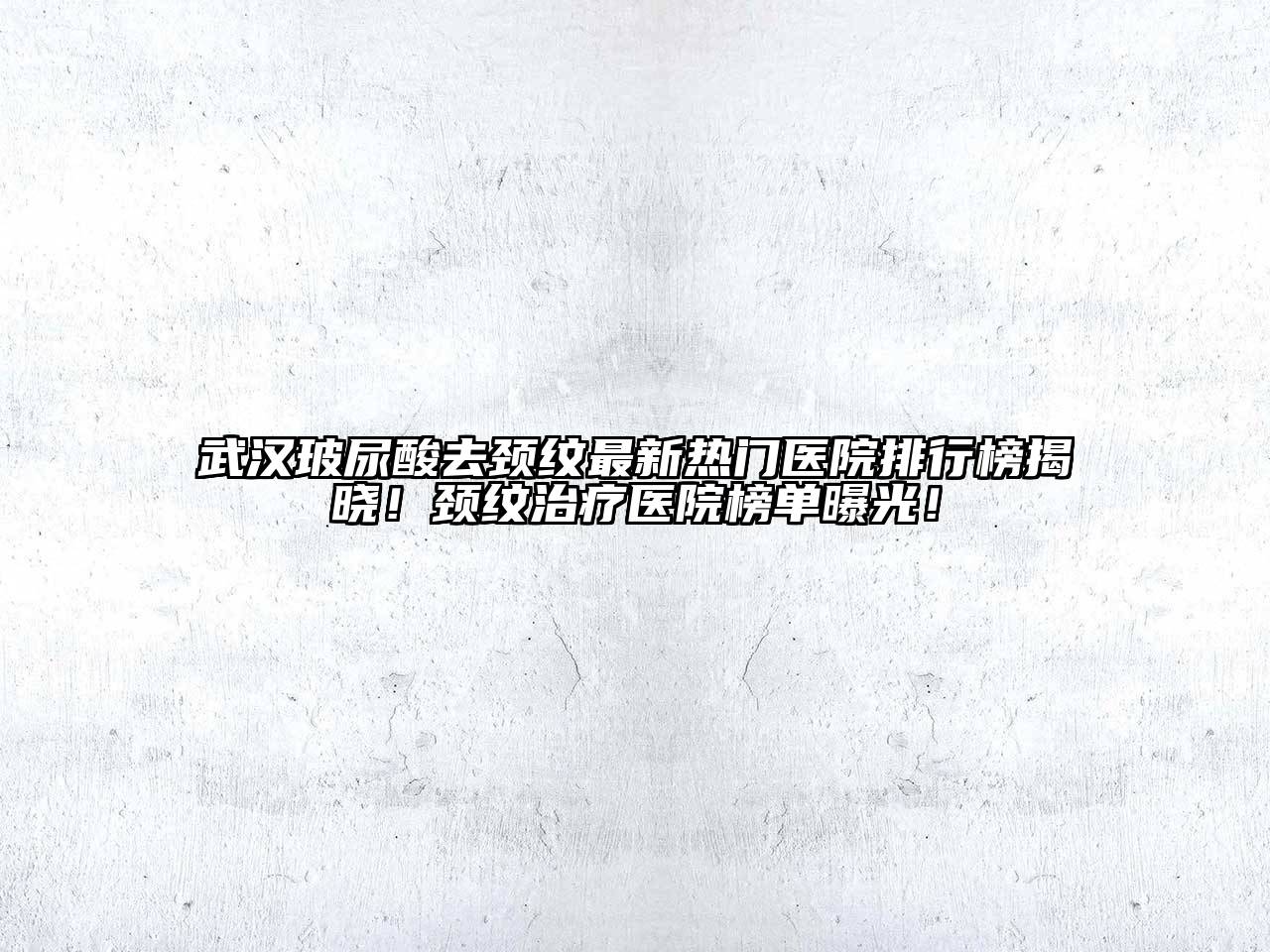 武汉玻尿酸去颈纹最新热门医院排行榜揭晓！颈纹治疗医院榜单曝光！