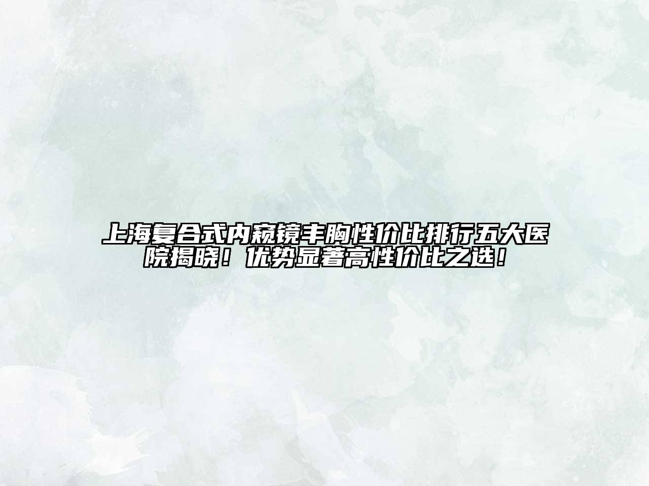 上海复合式内窥镜丰胸性价比排行五大医院揭晓！优势显著高性价比之选！
