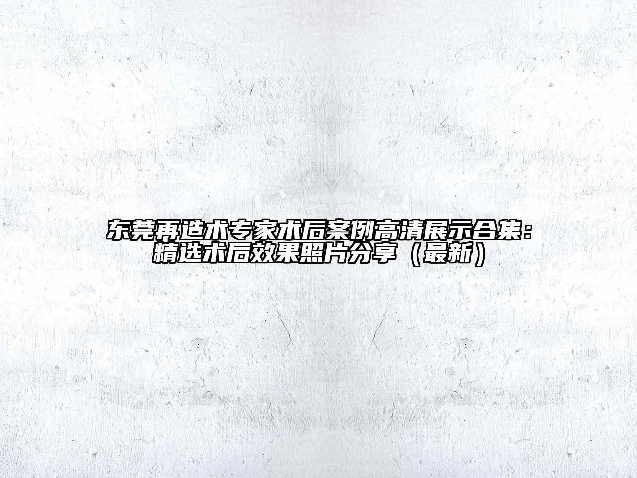 东莞再造术专家术后案例高清展示合集：精选术后效果照片分享（最新）