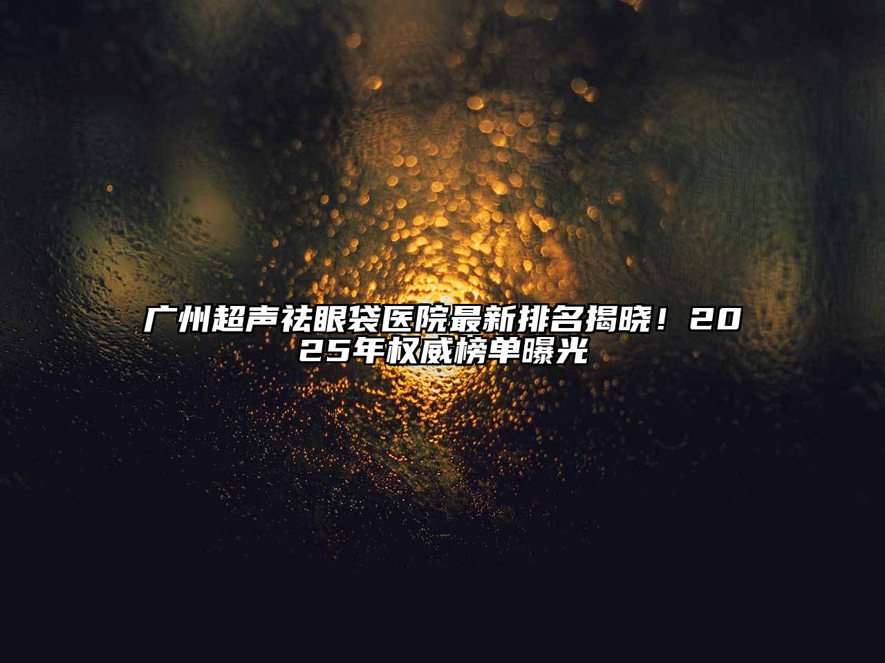 广州超声祛眼袋医院最新排名揭晓！2025年权威榜单曝光