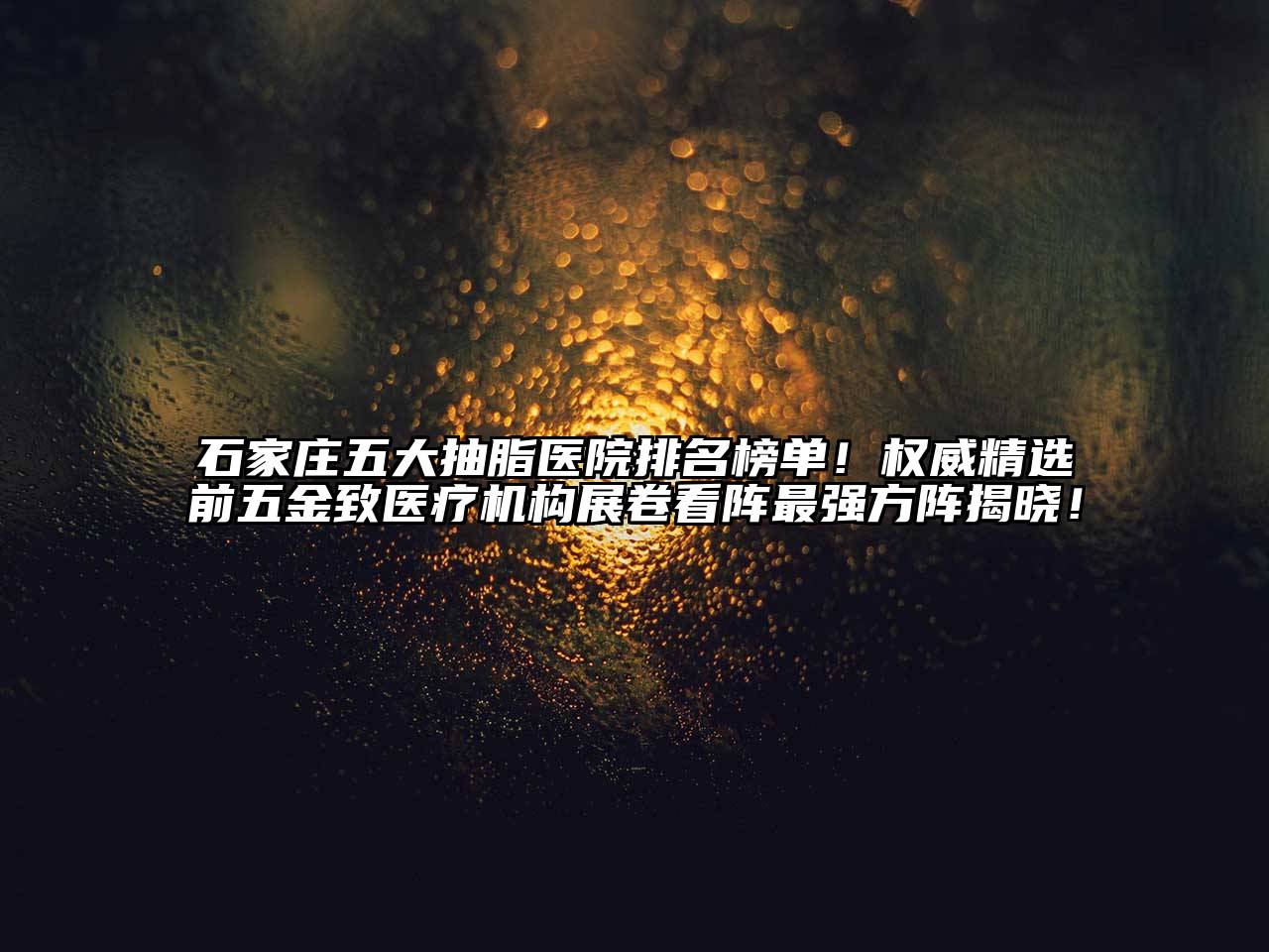 石家庄五大抽脂医院排名榜单！权威精选前五金致医疗机构展卷看阵最强方阵揭晓！