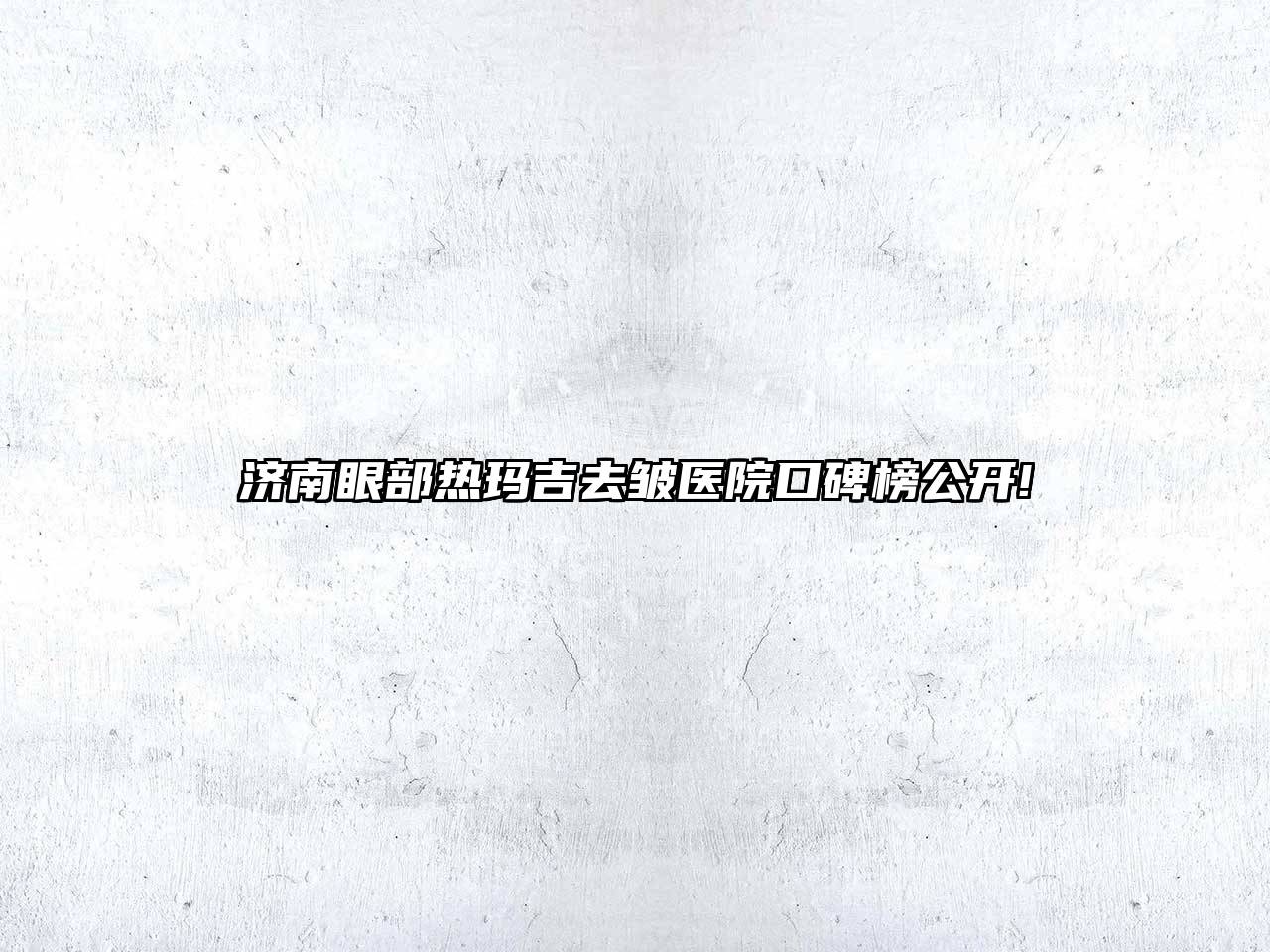济南眼部热玛吉去皱医院口碑榜公开!
