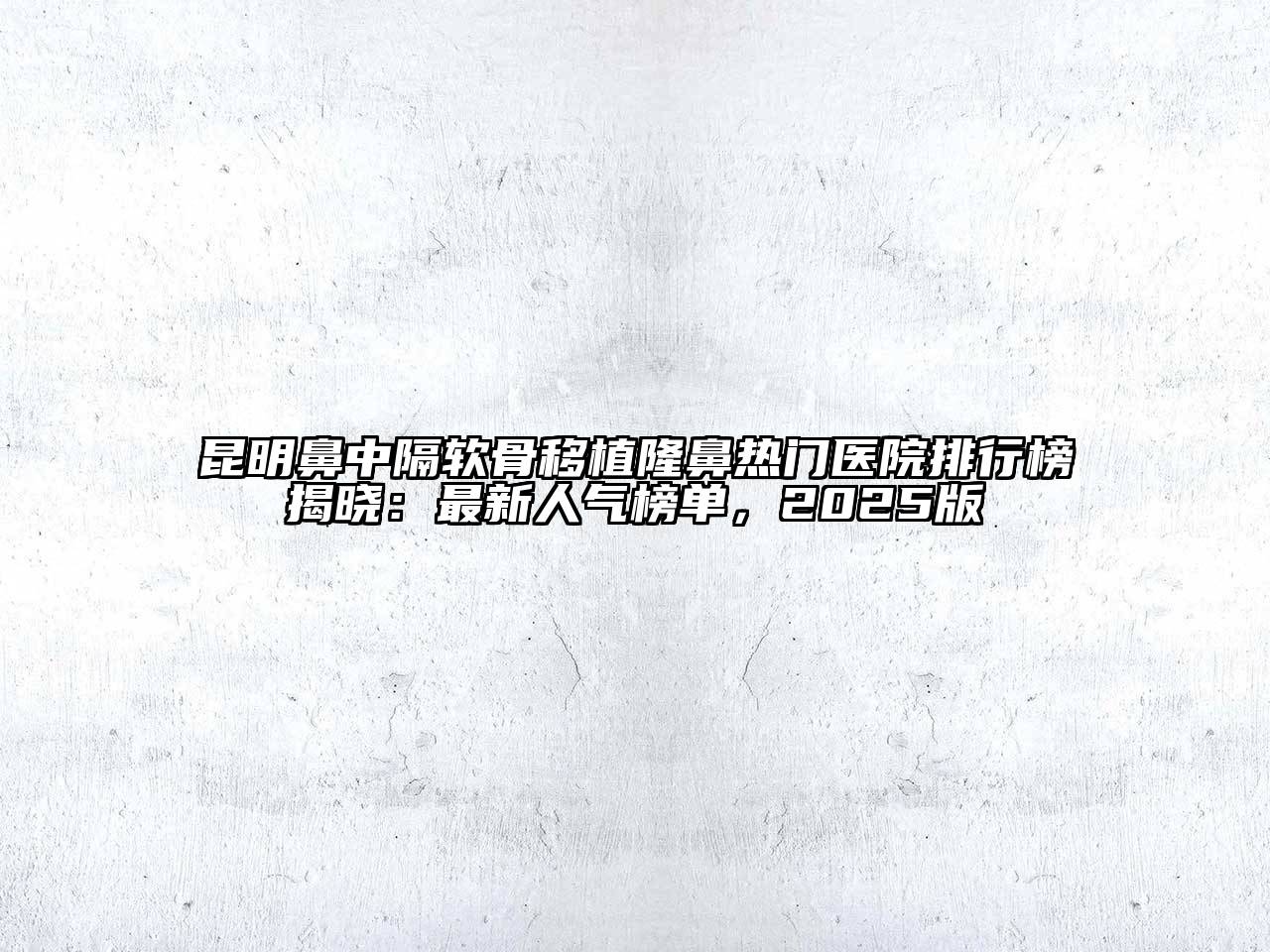 昆明鼻中隔软骨移植隆鼻热门医院排行榜揭晓：最新人气榜单，2025版
