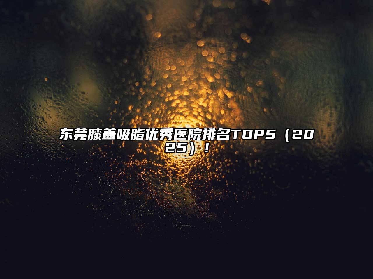 东莞膝盖吸脂优秀医院排名TOP5（2025）！