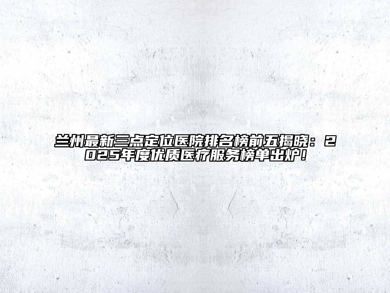 兰州最新三点定位医院排名榜前五揭晓：2025年度优质医疗服务榜单出炉！