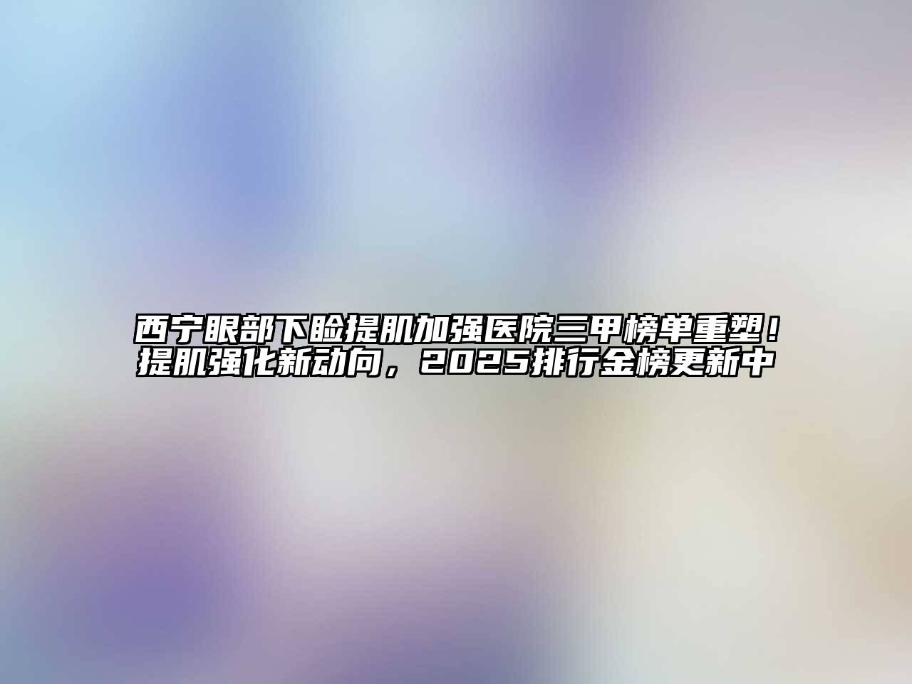 西宁眼部下睑提肌加强医院三甲榜单重塑！提肌强化新动向，2025排行金榜更新中