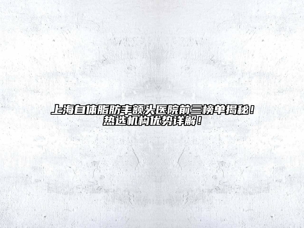 上海自体脂肪丰额头医院前三榜单揭秘！热选机构优势详解！