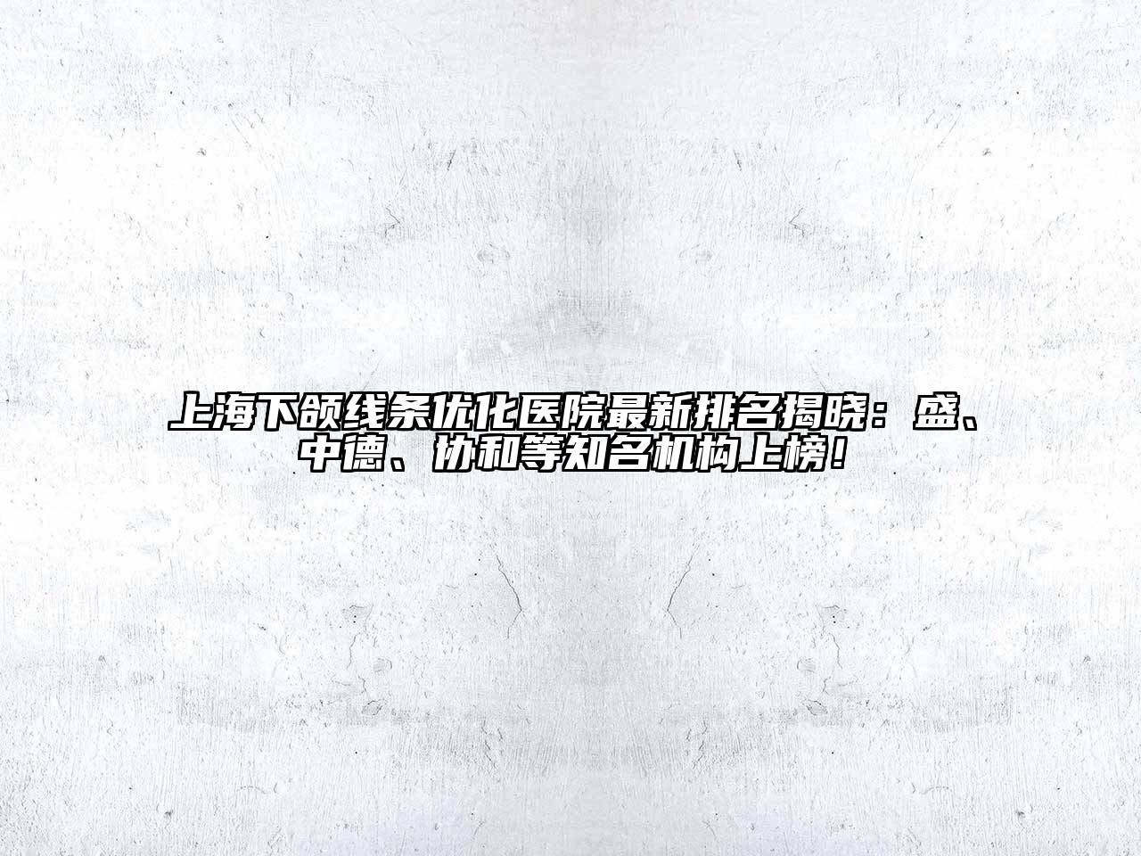 上海下颌线条优化医院最新排名揭晓：盛、中德、协和等知名机构上榜！