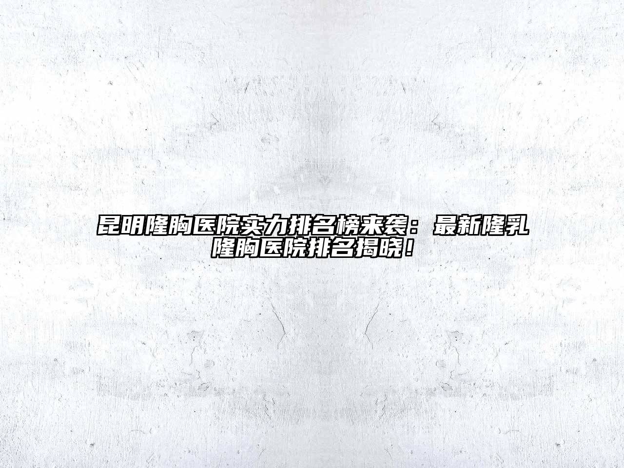 昆明隆胸医院实力排名榜来袭：最新隆乳隆胸医院排名揭晓！