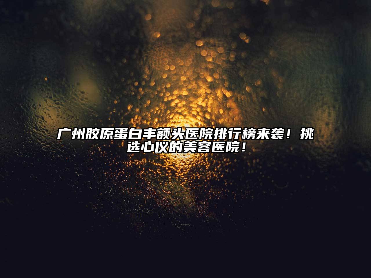 广州胶原蛋白丰额头医院排行榜来袭！挑选心仪的美容医院！
