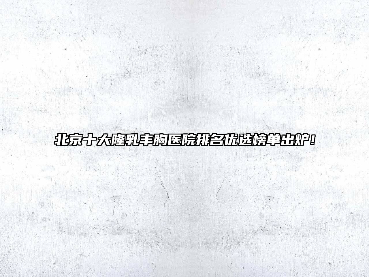 北京十大隆乳丰胸医院排名优选榜单出炉！