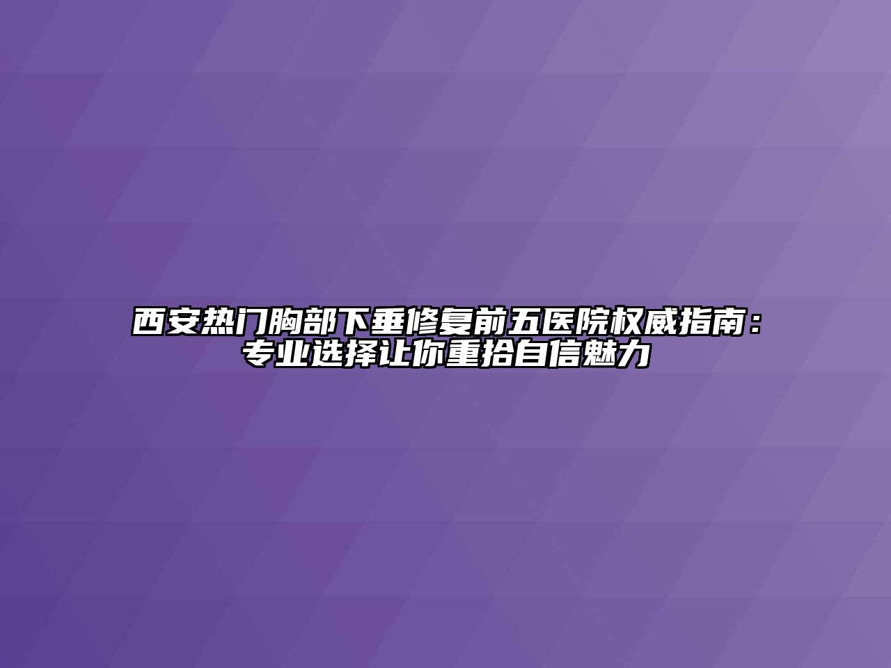 西安热门胸部下垂修复前五医院权威指南：专业选择让你重拾自信魅力