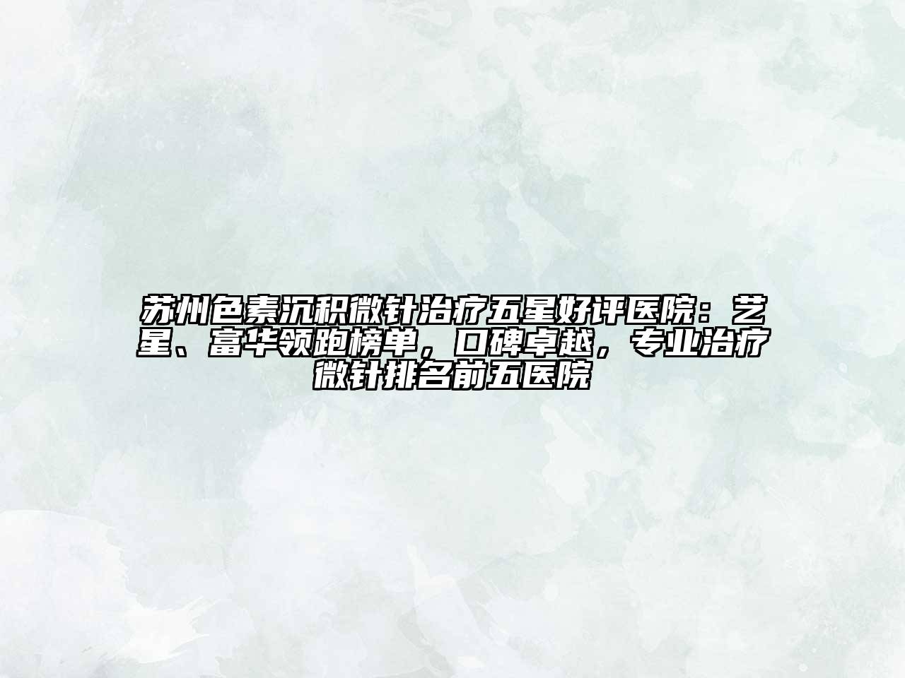 苏州色素沉积微针治疗五星好评医院：艺星、富华领跑榜单，口碑卓越，专业治疗微针排名前五医院
