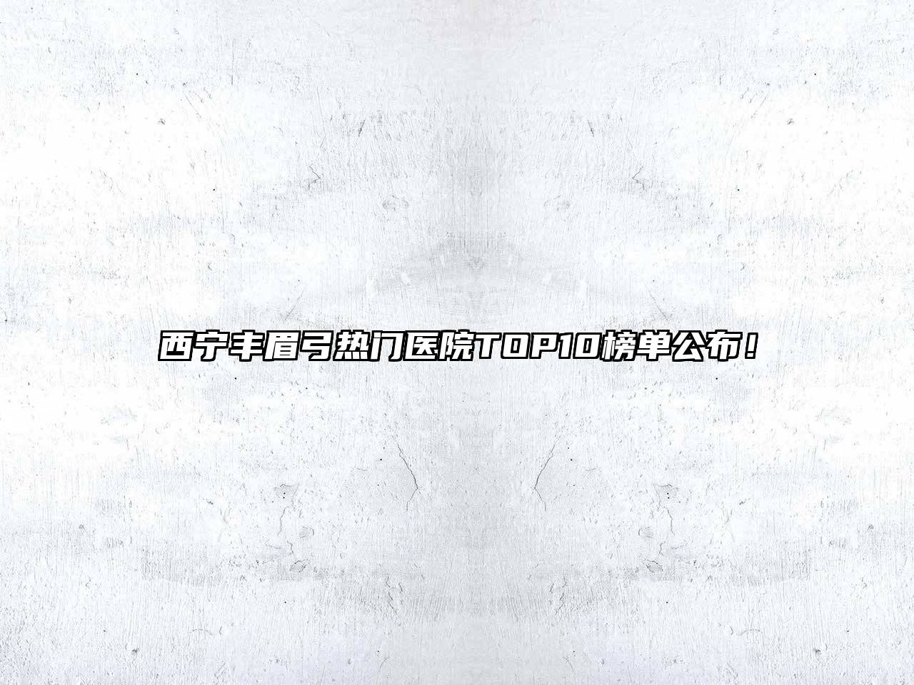 西宁丰眉弓热门医院TOP10榜单公布！