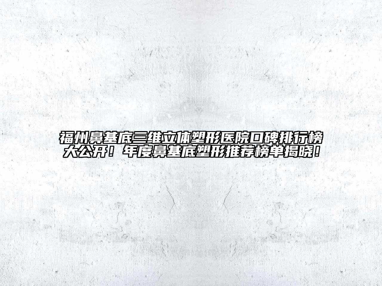 福州鼻基底三维立体塑形医院口碑排行榜大公开！年度鼻基底塑形推荐榜单揭晓！