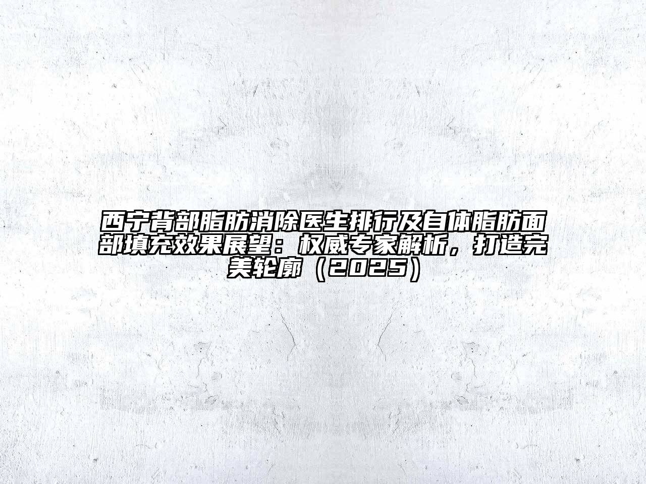 西宁背部脂肪消除医生排行及自体脂肪面部填充效果展望：权威专家解析，打造完美轮廓（2025）