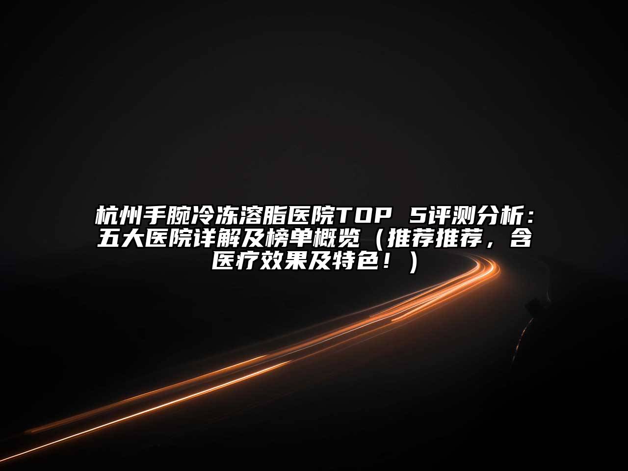 杭州手腕冷冻溶脂医院TOP 5评测分析：五大医院详解及榜单概览（推荐推荐，含医疗效果及特色！）