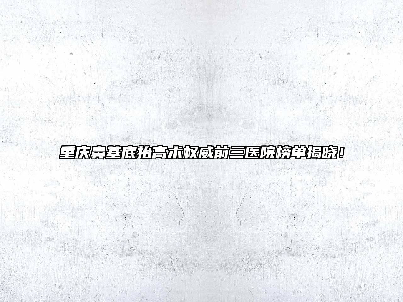 重庆鼻基底抬高术权威前三医院榜单揭晓！